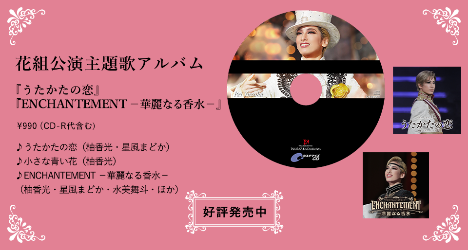 花組公演主題歌アルバム 『うたかたの恋』 『ENCHANTEMENT －華麗なる香水－』\990（CD-R代含む） ♪うたかたの恋（柚香光・星風まどか） ♪小さな青い花（柚香光） ♪ENCHANTEMENT －華麗なる香水－（柚香光・星風まどか・水美舞斗・ほか）好評発売中