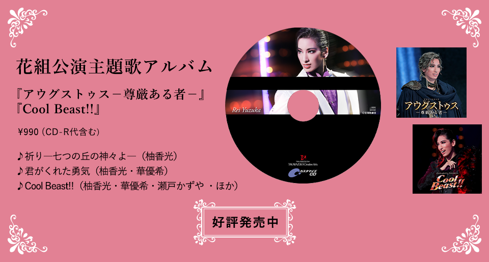 花組公演主題歌アルバム『アウグストゥス－尊厳ある者－』『Cool Beast!!』\990（CD-R代含む）♪祈り―七つの丘の神々よ―（柚香光）♪君がくれた勇気（柚香光・華優希）♪Cool Beast!!（柚香光・華優希・瀬戸かずや ・ほか）好評発売中