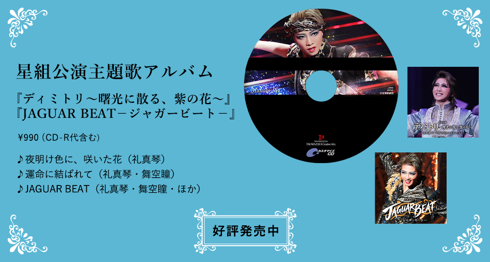 星組公演主題歌アルバム 『ディミトリ～曙光に散る、紫の花～』『JAGUAR BEAT－ジャガービート－』\990（CD-R代含む） ♪夜明け色に、咲いた花（礼真琴） ♪運命に結ばれて（礼真琴・舞空瞳） ♪JAGUAR BEAT（礼真琴・舞空瞳・ほか）  宝塚店　好評発売中 東京店　2023年1月2日（月）発売 
