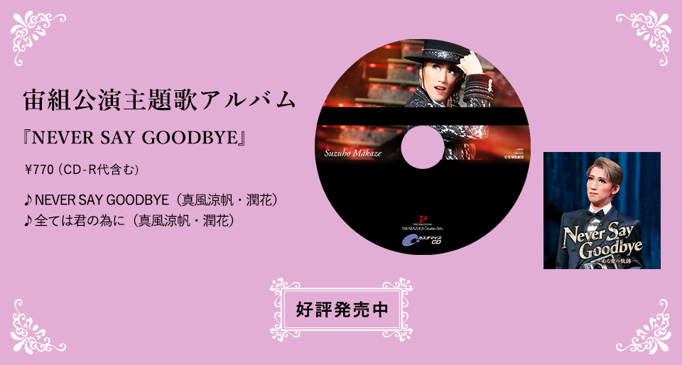 宙組公演主題歌アルバム 『NEVER SAY GOODBYE』 \770（CD-R代含む） ♪NEVER SAY GOODBYE（真風涼帆・潤花） ♪全ては君の為に（真風涼帆・潤花） 好評発売中