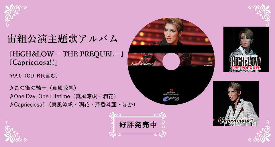 宙組公演主題歌アルバム 『HiGH&LOW　－THE PREQUEL－』 『Capricciosa!!』\990（CD-R代含む） ♪この街の騎士（真風涼帆） ♪One Day, One Lifetime（真風涼帆・潤花） ♪Capricciosa!!（真風涼帆・潤花・芹香斗亜・ほか）  好評発売中