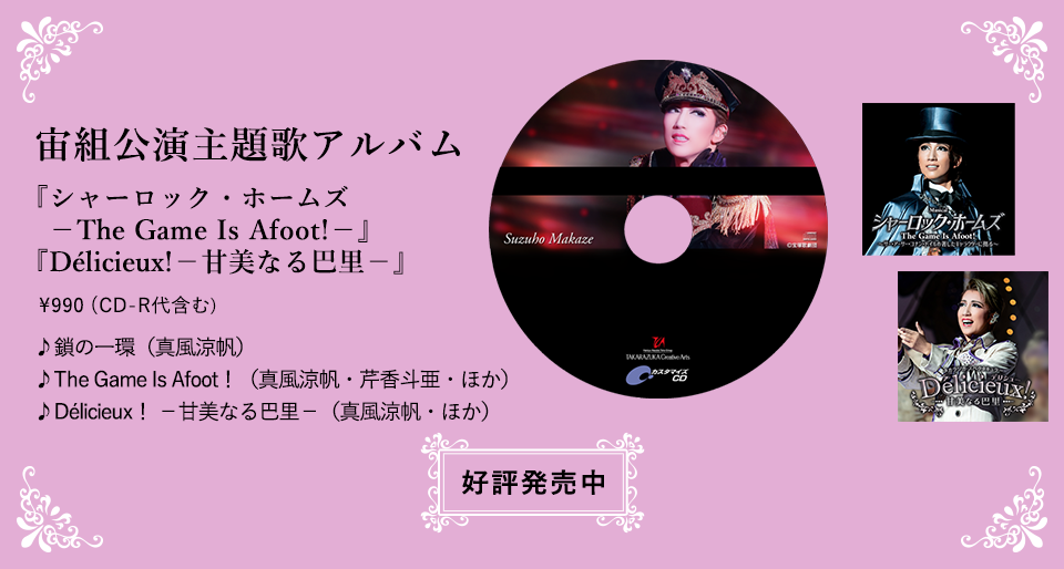 宙組公演主題歌アルバム『シャーロック・ホームズ－The Game Is Afoot!－』『Délicieux!－甘美なる巴里－』♪鎖の一環（真風涼帆） ♪The Game Is Afoot！（真風涼帆・芹香斗亜・ほか） ♪Délicieux！ －甘美なる巴里－（真風涼帆・ほか）好評発売中