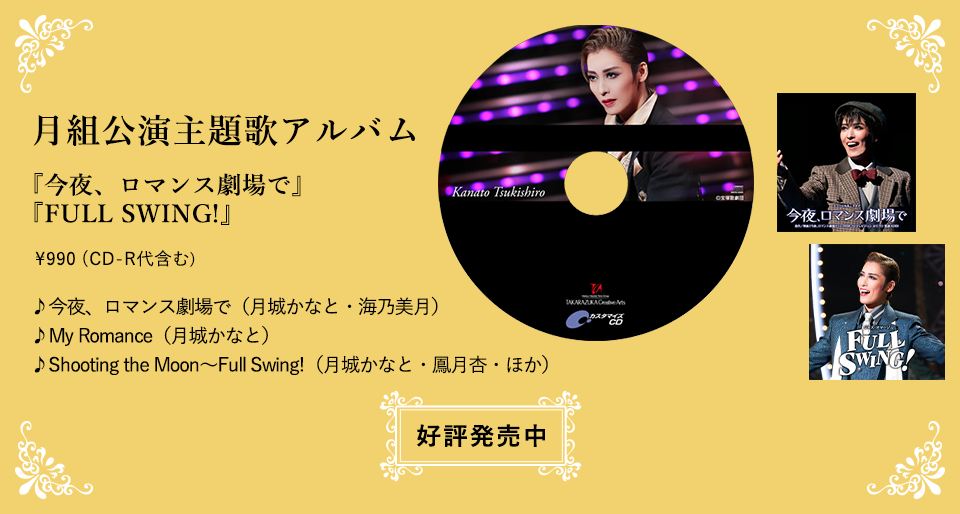 月組公演主題歌アルバム『今夜、ロマンス劇場で』『FULL SWING!』\990（CD-R代含む）♪今夜、ロマンス劇場で（月城かなと・海乃美月）♪My Romance（月城かなと）♪Shooting the Moon～Full Swing!（月城かなと・鳳月杏・ほか）好評発売中