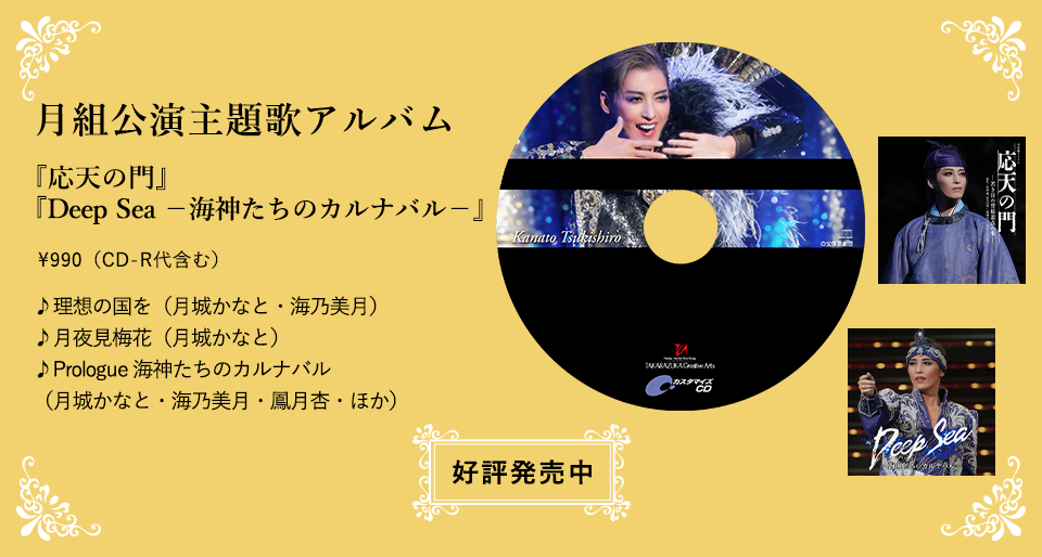 月組公演主題歌アルバム 『応天の門』『Deep Sea －海神たちのカルナバル－』\990（CD-R代含む） ♪理想の国を（月城かなと・海乃美月） ♪月夜見梅花（月城かなと） ♪Prologue 海神たちのカルナバル（月城かなと・海乃美月・鳳月杏・ほか）  好評発売中