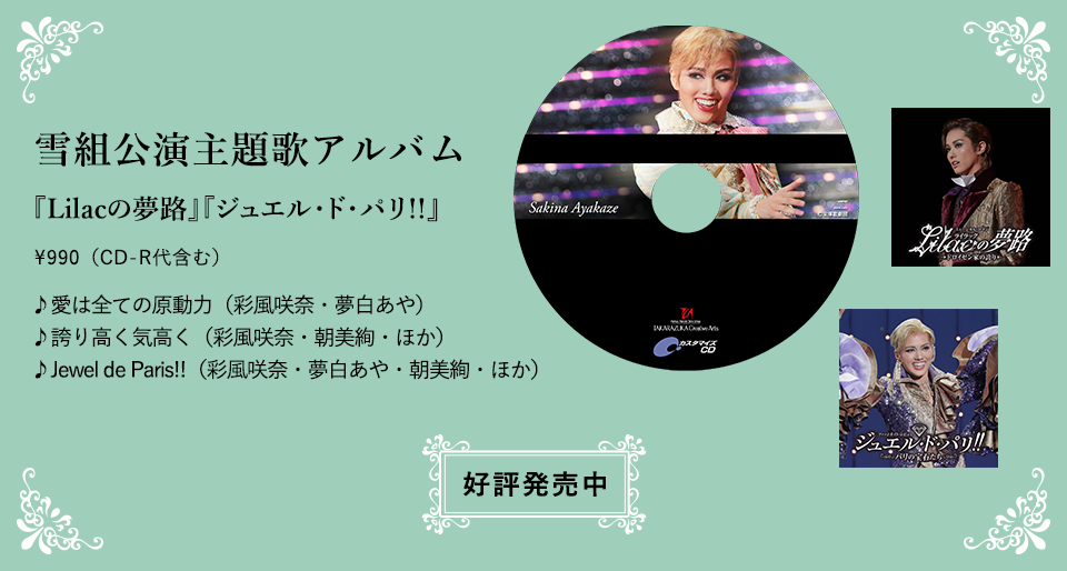 雪組公演主題歌アルバム 『Lilacの夢路』『ジュエル・ド・パリ!!』\990（CD-R代含む） ♪愛は全ての原動力（彩風咲奈・夢白あや） ♪誇り高く気高く（彩風咲奈・朝美絢・ほか） ♪Jewel de Paris!!（彩風咲奈・夢白あや・朝美絢・ほか）好評発売中
