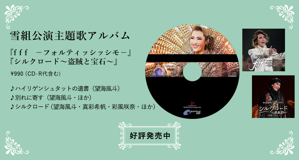 雪組公演主題歌アルバム『f f f　－フォルティッシッシモ－』『シルクロード～盗賊と宝石～』\990 (CD-R代含む)♪ハイリゲンシュタットの遺書（望海風斗）
				♪別れに寄す（望海風斗・ほか）♪シルクロード（望海風斗・真彩希帆・彩風咲奈・ほか）好評発売中