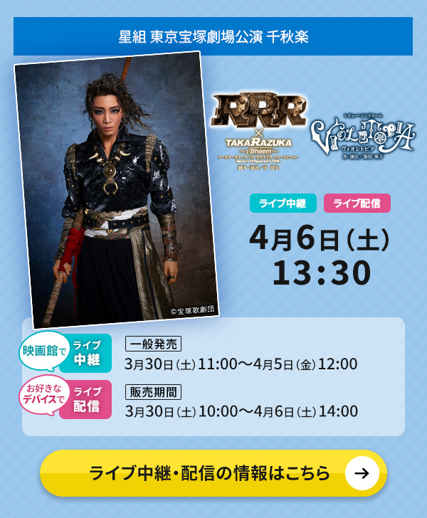 星組 東京宝塚劇場公演『RRR × TAKA"R"AZUKA ～√Bheem～』『VIOLETOPIA』千秋楽 ライブ中継・ライブ配信 4月6日（土）13:30 ◇映画館でのライブ中継【一般発売】3月30日（土）11:00～4月5日（金）12:00◇お好きなデバイスでのライブ配信【販売期間】3月30日（土）10:00～4月6日（土）14:00 ライブ中継・配信の情報はこちら