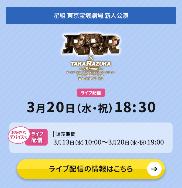 星組 東京宝塚劇場 新人公演『RRR × TAKA"R"AZUKA ～√Bheem～』 ライブ配信 3月20日（水・祝）18:30 ◇お好きなデバイスでのライブ配信【販売期間】3月13日（水）10:00～3月20日（水・祝）19:00 ライブ配信の情報はこちら