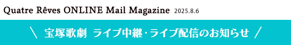 Quatre Reves ONLINE Mail Magazine 2025.8.6 宝塚歌劇 ライブ中継・ライブ配信のお知らせ