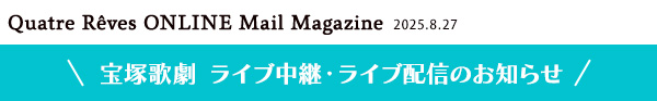 Quatre Reves ONLINE Mail Magazine 2025.8.27 宝塚歌劇 ライブ中継・ライブ配信のお知らせ