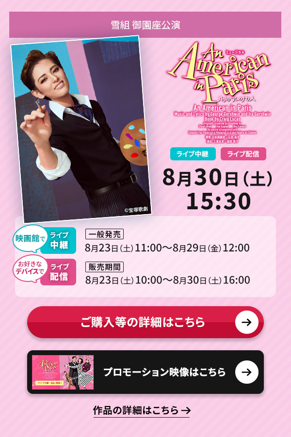 雪組 御園座公演『An American in Paris』 ライブ中継・ライブ配信 8月30日(土)15:30◇映画館でのライブ中継【一般発売】8月23日(土)11:00〜8月29日(金)12:00◇お好きなデバイスでのライブ配信【販売期間】8月23日(土)10:00〜8月30日(土)16:00
