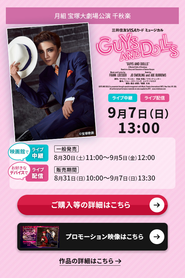 月組 宝塚大劇場公演『GUYS AND DOLLS』 千秋楽 ライブ中継・ライブ配信 9月7日(日)13:00◇映画館でのライブ中継【一般発売】8月30日(土)11:00〜9月5日(金)12:00◇お好きなデバイスでのライブ配信【販売期間】8月31日(日)10:00〜9月7日(日)13:30