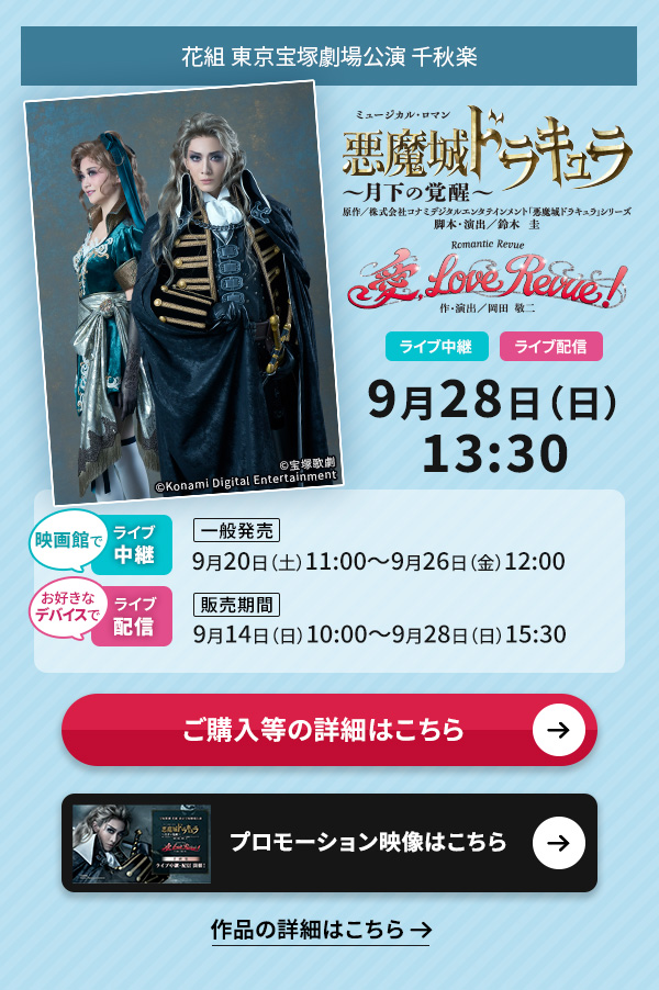 花組 東京宝塚劇場公演『悪魔城ドラキュラ』『愛, Love Revue!』 千秋楽 ライブ中継・ライブ配信 9月28日(日)13:30◇映画館でのライブ中継【一般発売】9月20日(土)11:00〜9月26日(金)12:00◇お好きなデバイスでのライブ配信【販売期間】9月14日(日)10:00〜9月28日(日)15:30