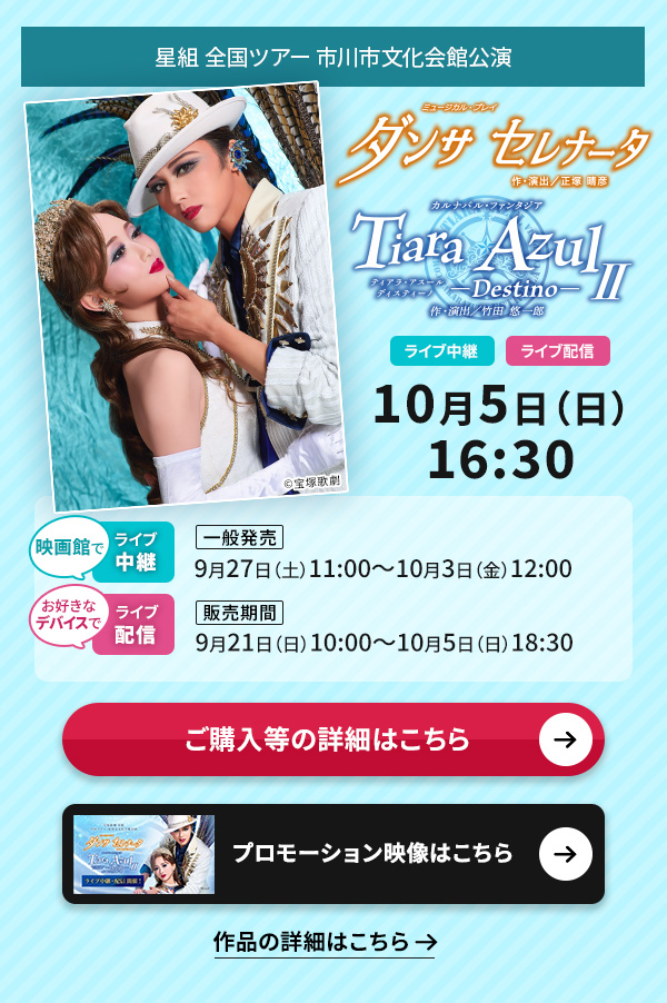 星組 全国ツアー 市川市文化会館公演『ダンサ セレナータ』『Tiara Azul −Destino−(ティアラ・アスール ディスティーノ)II』 ライブ中継・ライブ配信 10月5日(日)16:30◇映画館でのライブ中継【一般発売】9月27日(土)11:00〜10月3日(金)12:00◇お好きなデバイスでのライブ配信【販売期間】9月21日(日)10:00〜10月5日(日)18:30