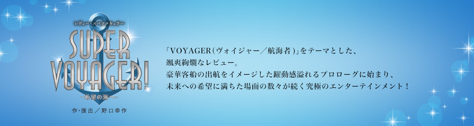 『SUPER VOYAGER！』「VOYAGER（ヴォイジャー／航海者)」をテーマとした、颯爽絢爛なレビュー。豪華客船の出航をイメージした躍動感溢れるプロローグに始まり、未来への希望に満ちた場面の数々が続く究極のエンターテインメント！