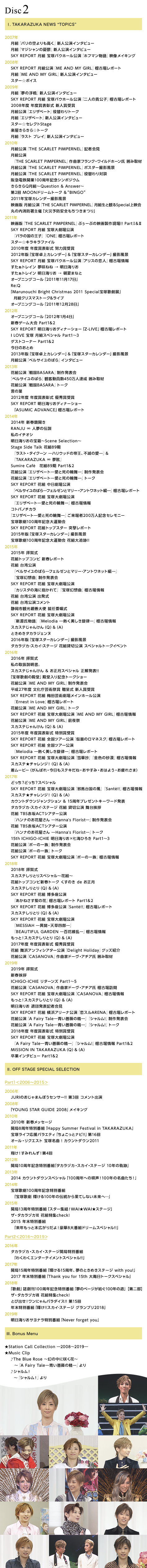 
TAKARAZUKA NEWS gTOPICSh
I. TAKARAZUKA NEWS gTOPICSh
E2007N
gwp̋xVlC^r[/
gw}WV̗JTxVlC^r[/
SKY REPORT g ˃oEz[wzt}xfCLO
E2008N
SKY REPORT gwME AND MY GIRLxmÏꃌ|[g@/
gwME AND MY GIRLxVlC^r[/
X^[{CX
E2009N
gw̕xVlC^r[@/
SKY REPORT g ˃oEz[wl̋MqxmÏꃌ|[g/
2008Nx Nxܕ\ Vl܎/@
gwGUx[gxւg[N/
gwGUx[gxVlC^r[/
X^[ZNgStage /
y炫灙g[N/
gwXg vCxVlC^r[/
E2010N
gwTHE SCARLET PIMPERNELxL҉/
gwTHE SCARLET PIMPERNELxȉƃtNEChz[ ͂ݎ/
gwTHE SCARLET PIMPERNELx|X^[Bei/
gwTHE SCARLET PIMPERNELxւΒk/
}dSJ100NLOV|WE/
炫Qg`Question & Answer`/
2 MOONh[g[N &gBINGOh/
2011N˃J_[Bei/
f gwTHE SCARLET PIMPERNELxgƊςSpecialf/
ۂ̓hÁu΍З\hS܂v/
E2011N
fŁwTHE SCARLET PIMPERNELxԂ[Ԃ̉f搻쌻!! PartI&II/
SKY REPORT g ˑ匀wo̍̉qxwONExmÏꃌ|[g/
X^[LLt@C/ 
2010Nx Nxܕ\ w͏܎/@@
2012NŁuˑJ_[v&u˃X^[J_[vBei/
SKY REPORT g ˃oEz[wAX̗lxmÏ/
gC ˂  C肨/
gC C肨  Ă܂Ȃ/
I[vjOR[u2011N1117v/
Re:Q /
uMarunouchi Bright Christmas 2011 Specialˉ̌WvgNX}Xg[N&Cu/
I[vjOR[u2011N1228v
E2012N
I[vjOR[u2012N14v/
VtQ[ Part1&2/
SKY REPORT C肨fBi[V[uZ-LIVEvmÏꃌ|[g/
I LOVE  gXyV Part1`3/
QXgR[i[ Part1&2/
̂Ƃ/
2013NŁuˑJ_[v&u˃X^[J_[vBei/ @
gwxTĈ΂xC^r[
E2013N
ԑgw퍑BASARAx씭\/
wxTĈ΂xϋq450lB ͂ݎ/
ԑgw퍑BASARAxg[N/
̗t/
2012Nx Nxܕ\ DG܎/  
SKY REPORT C肨fBi[V[uASUMIC ADVANCEvmÏꃌ|[g
E2014N
2014N VtJ/
RANJU  l̓`/
̃C`IV/@
C肨̕󔠁`Scene Selection`/
Stage Side Talk ԑg89wXgE^CN[ \nEbh̒鉤Asł̈\x&wTAKARAZUKA  ῁x/
Sumire Cafe@ԑg89 Part1&2/
ԑgwGUx[g\Ǝ̗֕\x씭\/@
ԑgwGUx[g\Ǝ̗֕\xg[N/
SKY REPORT ԑg wxTĈ΂\tF[ƃ}[EAglbgҁ\xmÏꃌ|[g/
SKY REPORT ԑg ˑ匀wGUx[g\Ǝ̗֕\xmÏ/
Rgom`J/
wGUx[g\Ǝ̗֕\x200lLOZj[/
ˉ̌100NLO^/
SKY REPORT ԑggbvX^[ ˌ|[g/
2015NŁu˃X^[J_[vBei/@
ˉ̌100NLO^ ԑgǐ!!
E2015N
2015N qꎮ/
ԑggbvRr Vt|[g/
ԑg pwxTĈ΂\tF[ƃ}[Aglbgҁ\xwˌzȁx씭\/
SKY REPORT ԑg ˑ匀wJX^̊CɕāxwˌzȁxmÏ/
ԑg p o/
ԑg pRg/
ÉsόePg ACϏ/
SKY REPORT ԑg ˑ匀wVxwMelodia \M\xmÏ/
XJXe񂯂iQj&iAj/
Ƃ߂^JWFk/
2016NŁu˃X^[J_[vBei/
^JdJXJCXe[W ԑgݐ، XyVg[NCxg
E2016N
2016N qꎮ/
̎戵B/
XJXe񂯂 & XyV 𔭕\!!/
uˉ̌̓avaLOg[NV[/
ԑgwME AND MY GIRLx씭\/
27Nx |pՏ 掮 Vl܎/@@
SKY REPORT ԑg ~c|pꃁCz[/
 wErnest in LovexmÏꃌ|[g/
ԑgwME AND MY GIRLxg[N/
SKY REPORT ԑg ˑ匀wME AND MY GIRLxmÏ/
ԑgwME AND MY GIRLxO/
XJXe񂯂iQj&iAj/
2015Nx Nxܕ\ ʏ܎/
SKY REPORT ԑg ScA[wʂ̃}lXNxmÏꃌ|[g/
SKY REPORT ԑg ScA[wMelodia \M\xmÏꃌ|[g/
SKY REPORT ԑg ˑ匀w؏xwF̍xmÏ/
XJXe`WIiQj&iAj/
[r[i΂EXeLˁE₷݁E͂悤Eꂳ܁j
E2017N
ǂHǂHXyV/ 
SKY REPORT ԑg ˑ匀wהn䍑̕xwSante!!xmÏ/
XJXe`WIiQj&iAj/
JEg_EWNV & 15Nv[gL[[h\/
^JdJXJCXe[W ԑg ݐ، 䈥A/
ԑg TBSԍACTVA^[wnîԉ \Hanna's Florist\x씭\/
ԑg TBSԍACTVA^[wnîԉ \Hanna's Florist\xg[N/
15th ICHIGO-ICHIE C肨~CЂ낫 Part1`3/
ԑgw|[̈ꑰx씭\/
ԑgw|[̈ꑰxg[N/
SKY REPORT ԑg ˑ匀w|[̈ꑰxmÏ
E2018N
2018N qꎮ/
XJXeƂXyV`ԑg`/
ԑggbvRrVtg[N ̂ de /
XJXeƂiQj&iAj/
SKY REPORT ԑg w˂̉ԁxmÏꃌ|[g Part1&2/
SKY REPORT ԑg wSante!!xmÏꃌ|[g/
XJXeƂiQj&iAj/
SKY REPORT ԑg ˑ匀wMESSIAH \ٕEVlY\xwBEAUTIFUL GARDEN \S㇗\xmÏ/
ƁIXJXeƂiQj&iAj/
2017Nx Nxܕ\ DG܎/
ԑg lAtBVA^[wDelight HolidayxObYЉ/
ԑgwCASANOVAxȉƃh[EA`A ͂ݎ
E2019N
2019N qꎮ/
VtA/
ICHIGO-ICHIE ^[Y Part1`5/
ԑgwCASANOVAxȉƃh[EA`A mÏK/
SKY REPORT ԑg ˑ匀wCASANOVAxmÏ/
ƁIXJXeƂiQjiAj/
C肨 ޒc\L҉/
SKY REPORT ԑg lA[iwXARENAxmÏꃌ|[g/
ԑgwA Fairy Tale\KN̐\xwV!x씭\/
ԑgwA Fairy Tale\KN̐\xwV!xg[N/
2018Nx Nxܕ\ ʏ܎/
SKY REPORT ԑg ˑ匀wA Fairy Tale\KN̐\xwV!xmÏ Part1&2/
MISSION IN TAKARAZUKAiQj&iAj/
ƃC^r[ Part1&2
II. OFF STAGE SPECIAL SELECTION
yPart12006`2015z
E2006N
JURÎ܂ڂZT[!! 3 Rgo
E2008N
uYOUNG STAR GUIDE 2008vCLO
E2010N
2010N VtbZ[W
J8NʔԑguHappy Summer Festival in TAKARAZUKAv/
˃CtoGeBu傱ƃir!!v16/
I[ENGXg ˖ ! JEg_E2011
E2011N
ĂI݂񂸁I4
E2012N
J10NLOʔԑg^JdJEXJCEXe[W 10N̋Oգ
E2013N
2014 JEg_EXyVu100Nւ̉SI100N̖ȂIv
E2014N
ˉ̌100NLOʔԑguˉ̌ P100N̓`ʂĂȂցcv
E2015N
J13NʔԑguX^[WIWAIWAIXe[Wv/@@@@@@@@@@@@@@@@@
UE^JdJY ԑgWcheck!/
2015 NʔԑguNƖL肾I8ԑgh[XyV!!v
yPart22016`2019z
E2016N
^JdJEXJCEXe[WJǓʔԑg
 u킭킭G^[eCgXyV!!v 
E2017N
J15NʔԑguP15NÂƂ߂Xe[W with you!v 
2017 NʔԑguThank you for 15th Ag[NXyVv
E2018N
ǔvn100NLOʔԑgũy[Wa100N̓vy񕔁z
UE^JdJZ ԑgWcheck!
ƂяoIɂp_CX!! 15
NʔԑguP!!XJCXe[W Ov2018v
E2019N
C肨TiʔԑguNever forget youv
III. Bonus Menu
Station Call Collection \2008`2019\
Music Clip@
The Blue Rose `̒ɍ炭ԁ`
`wA Fairy Tale\KN̐\x
VI
`wVIx