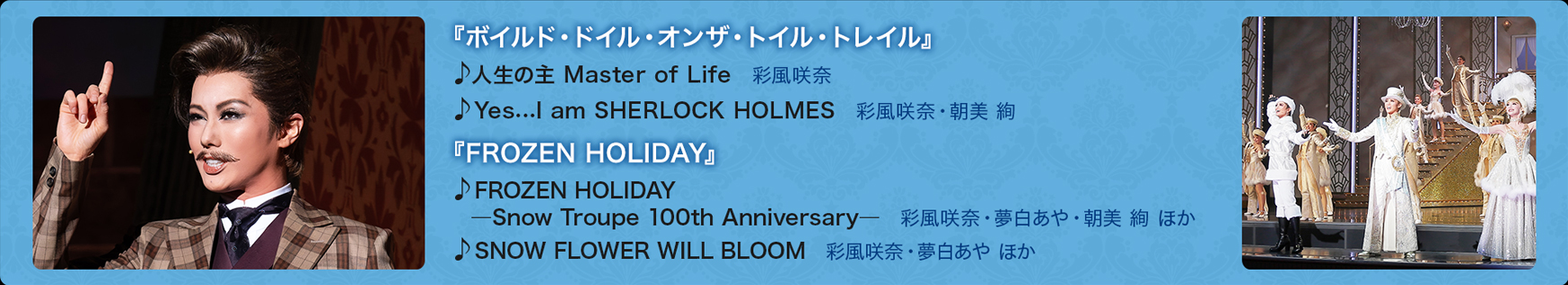 w{ChEhCEIUEgCEgCxl̎ Master of Life@ʕ YescI am SHERLOCK HOLMES@ʕށE /wFROZEN HOLIDAYxFROZEN HOLIDAY\Snow Troupe 100th Anniversary\@ʕށEE  ق SNOW FLOWER WILL BLOOM@ʕށE ق