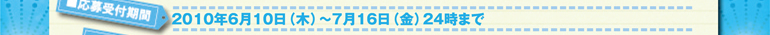 2010年6月10日（水）～7月16日（金）24時まで
