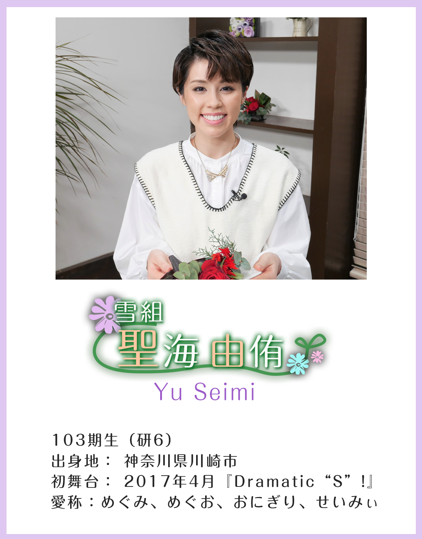 雪組 聖海由侑 Yu Seimi 103期生(研6)出身地:神奈川県川崎市 初舞台:2017年4月「Dramatic“S”!」 愛称:めぐみ、めぐお、おにぎり、せいみぃ