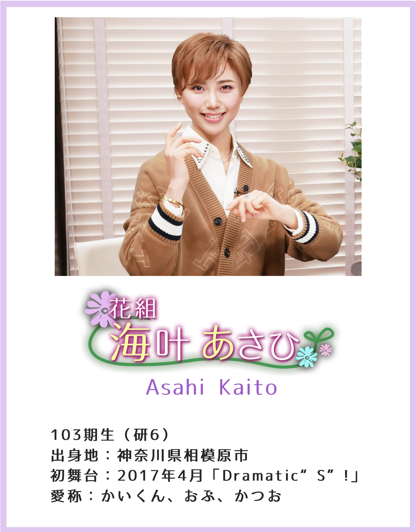 海叶 あさひ Asahi Kaito 103期生(研6)出身地:神奈川県相模原市初 舞台:2017年4月「Dramatic“S”!」 愛称:かいくん、おぶ、かつお
