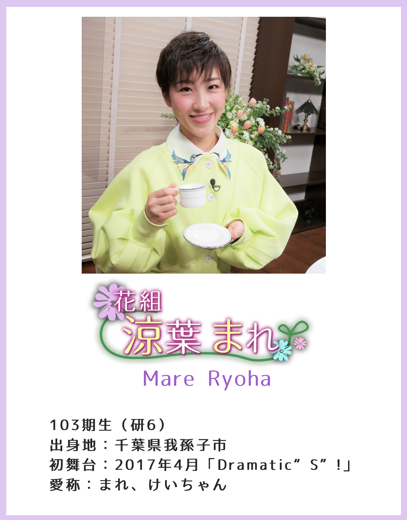 花組 涼葉まれ Mare Ryoha 103期生(研6)出身地:千葉県我孫子市初 舞台:2017年4月「Dramatic“S”!」愛称:まれ、けいちゃん