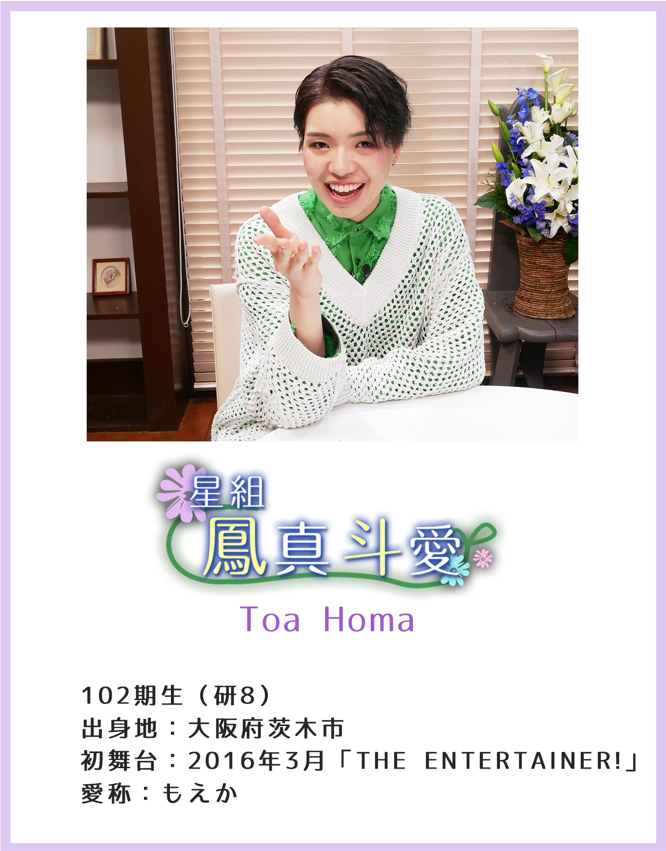 星組 鳳真斗愛 Toa Homa 102期生(研8) 出身地:大阪府茨木市 初舞台:2016年3月「THE ENTERTAINER!」 愛称:もえか