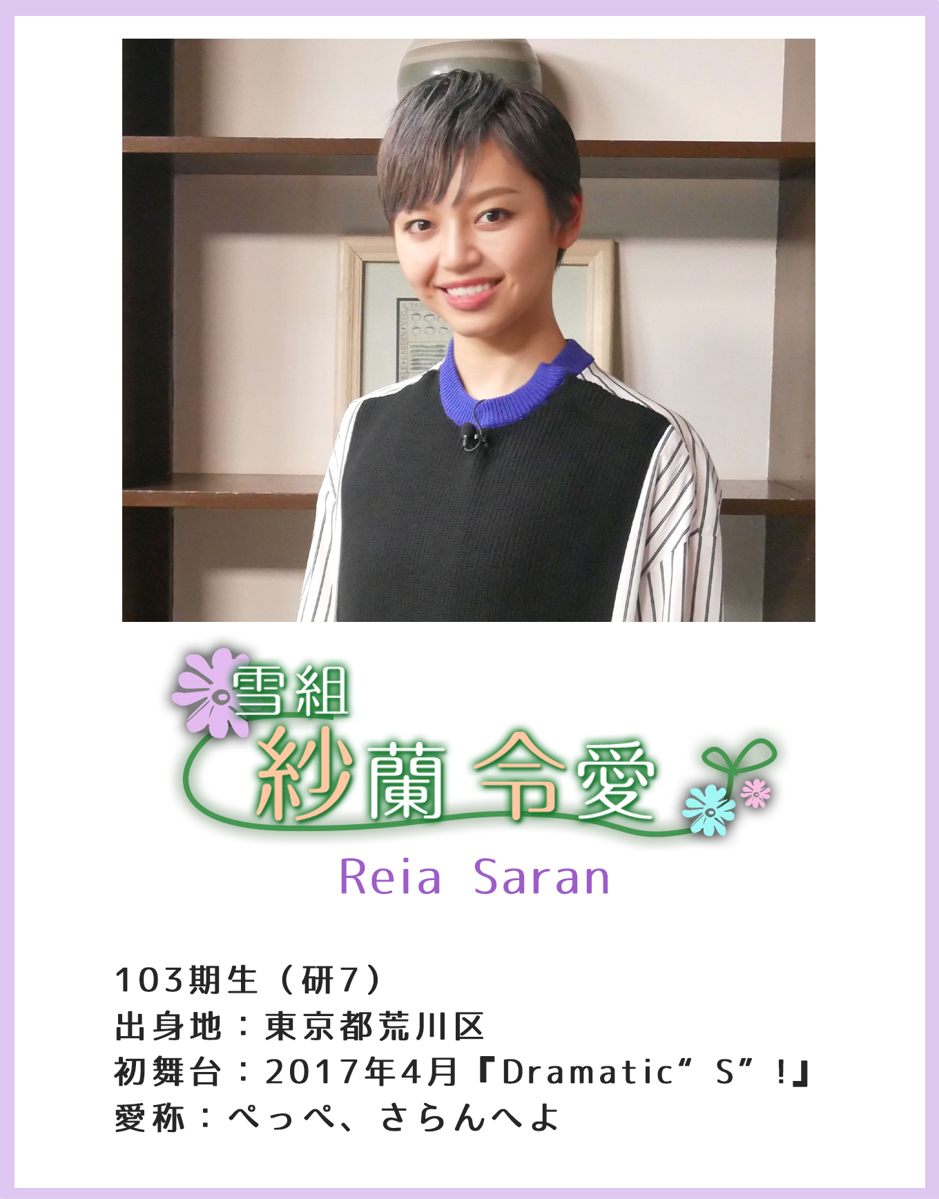 紗蘭令愛 Reia Saran 103期生（研7）出身地：東京都荒川区 初舞台：2017年4月『Dramatic“S”!』 愛称：ぺっぺ、さらんへよ