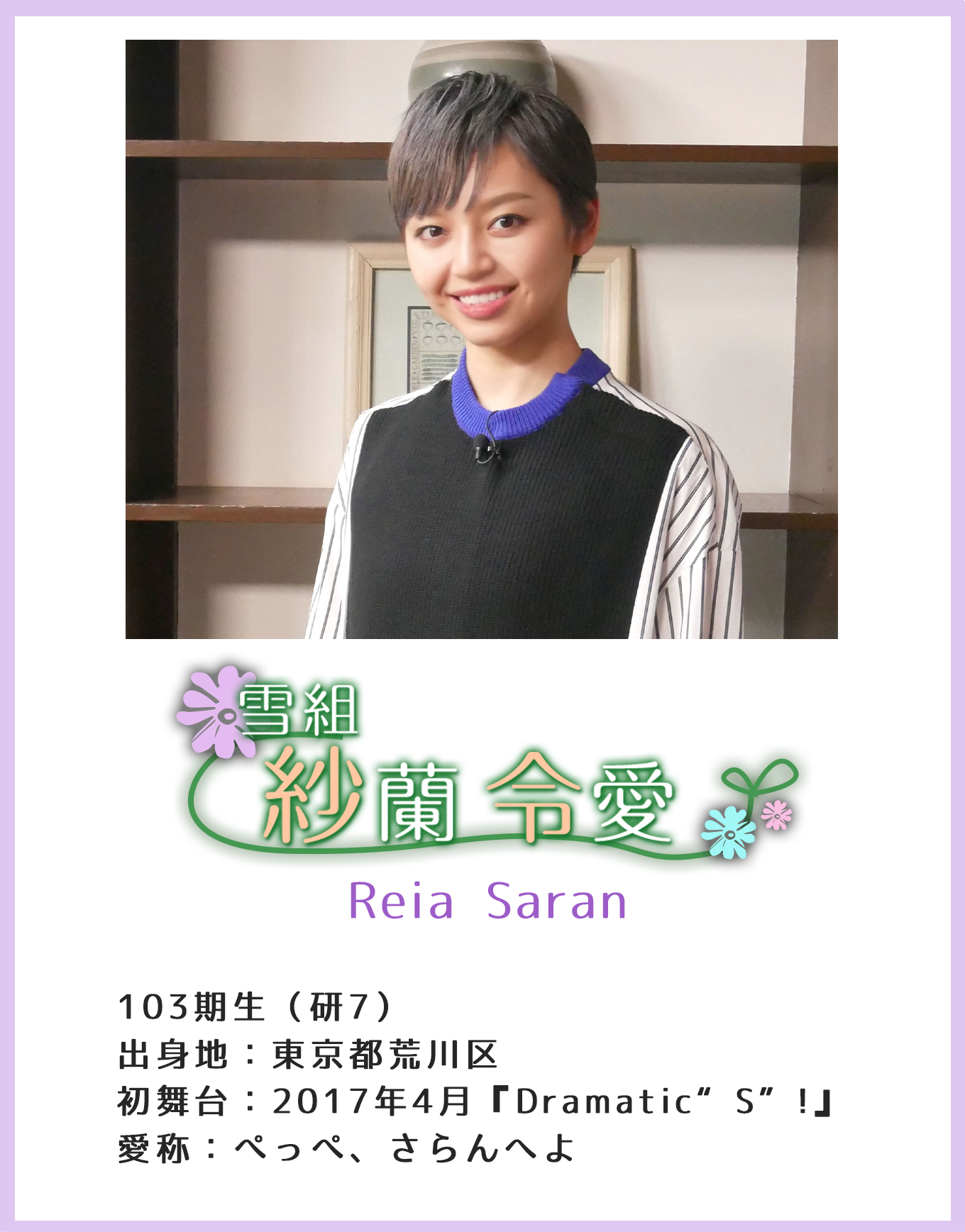紗蘭令愛 Reia Saran 103期生(研7)出身地:東京都荒川区 初舞台:2017年4月『Dramatic“S”!』 愛称:ぺっぺ、さらんへよ