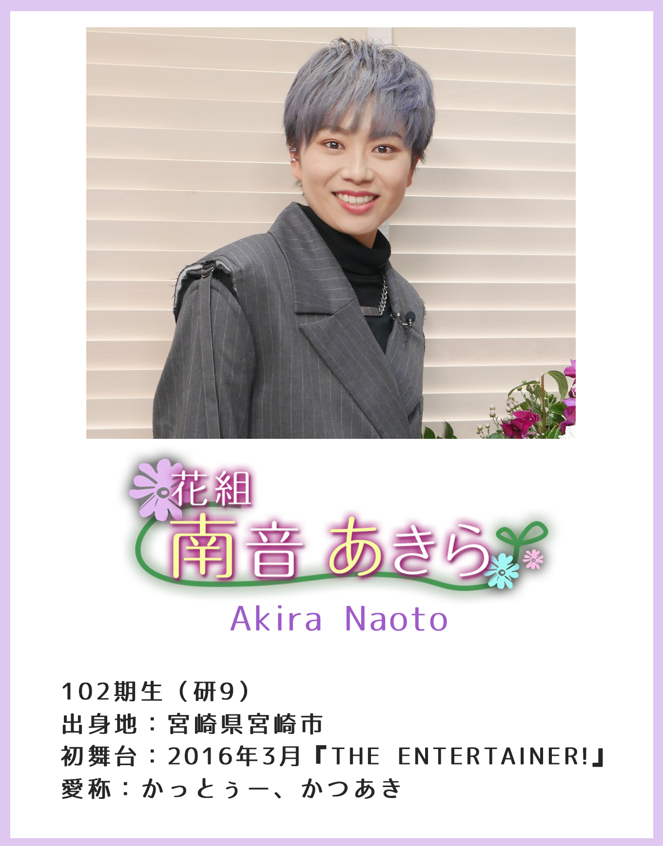 花組 南音あきら Akira Naoto 102期生(研9) 出身地:宮崎県宮崎市 初舞台:2016年3月『THE ENTERTAINER!』 愛称:かっとぅー、かつあき