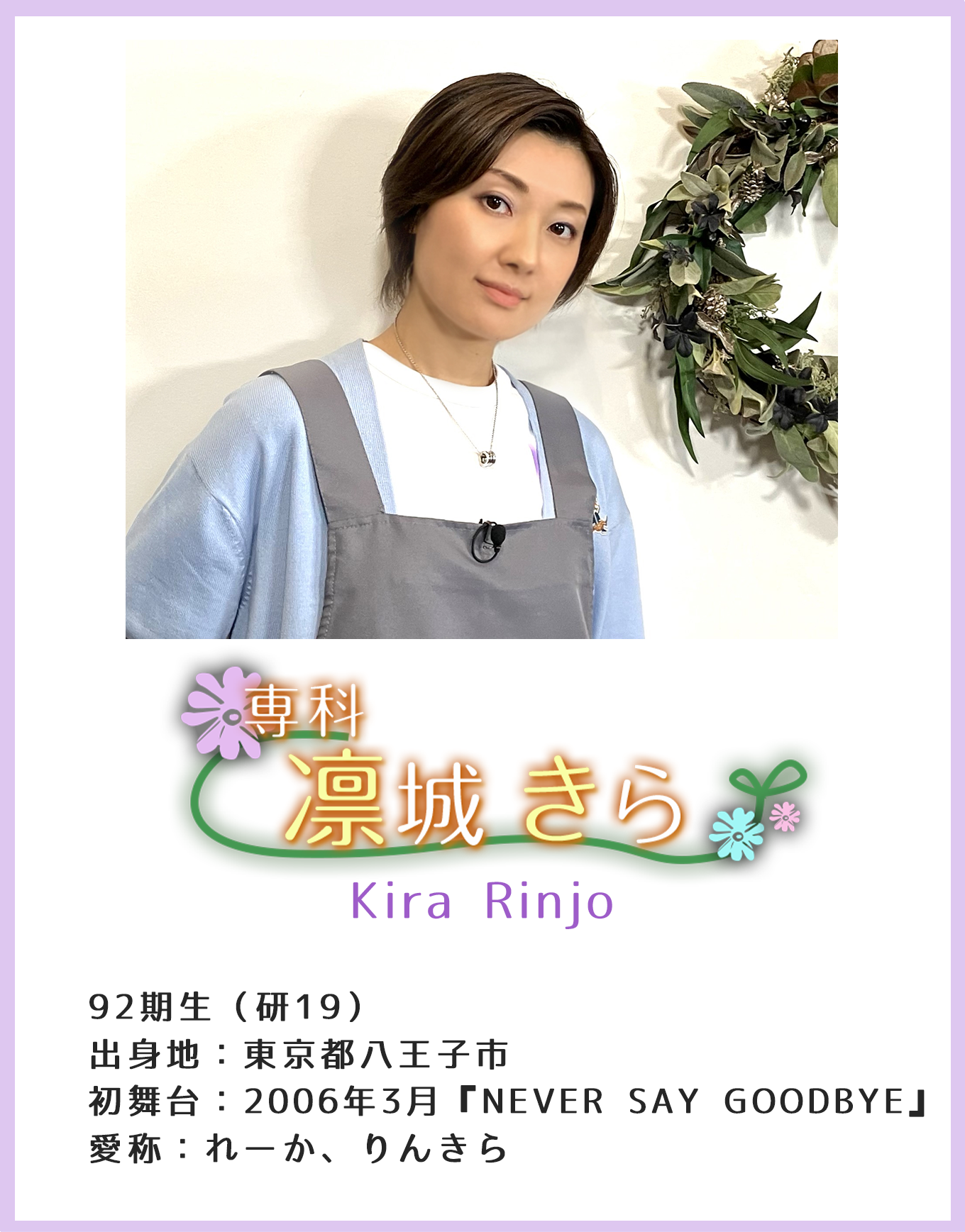 専科 凛城きら Kira Rinjo 92期生(研19) 出身地:東京都八王子市 初舞台:2006年3月『NEVER SAY GOODBYE』 愛称:れーか、りんきら