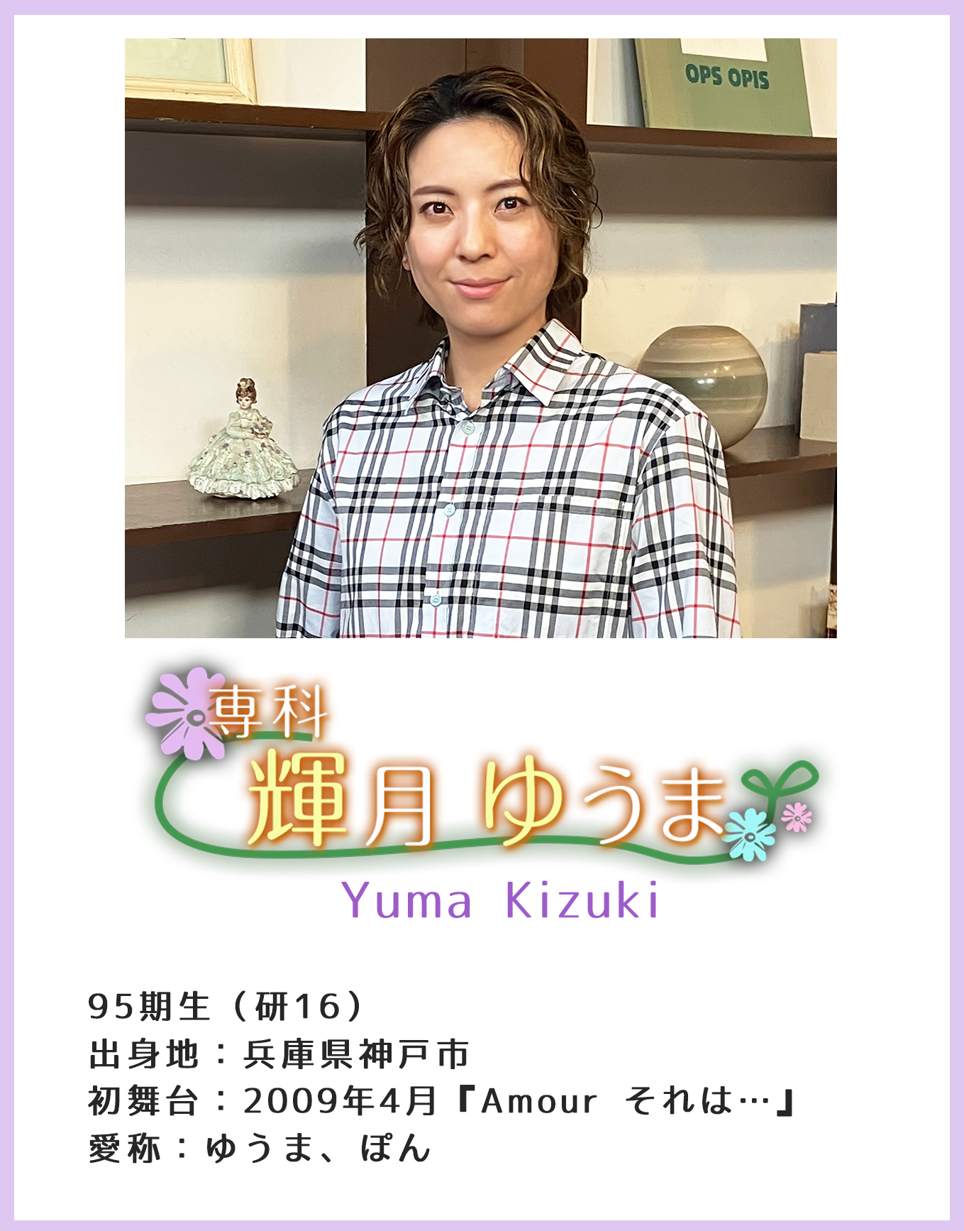 専科 95期生(研16)Yuma Kizuki 出身地:兵庫県神戸市 初舞台:2009年4月『Amour それは…』 愛称:ゆうま、ぽん