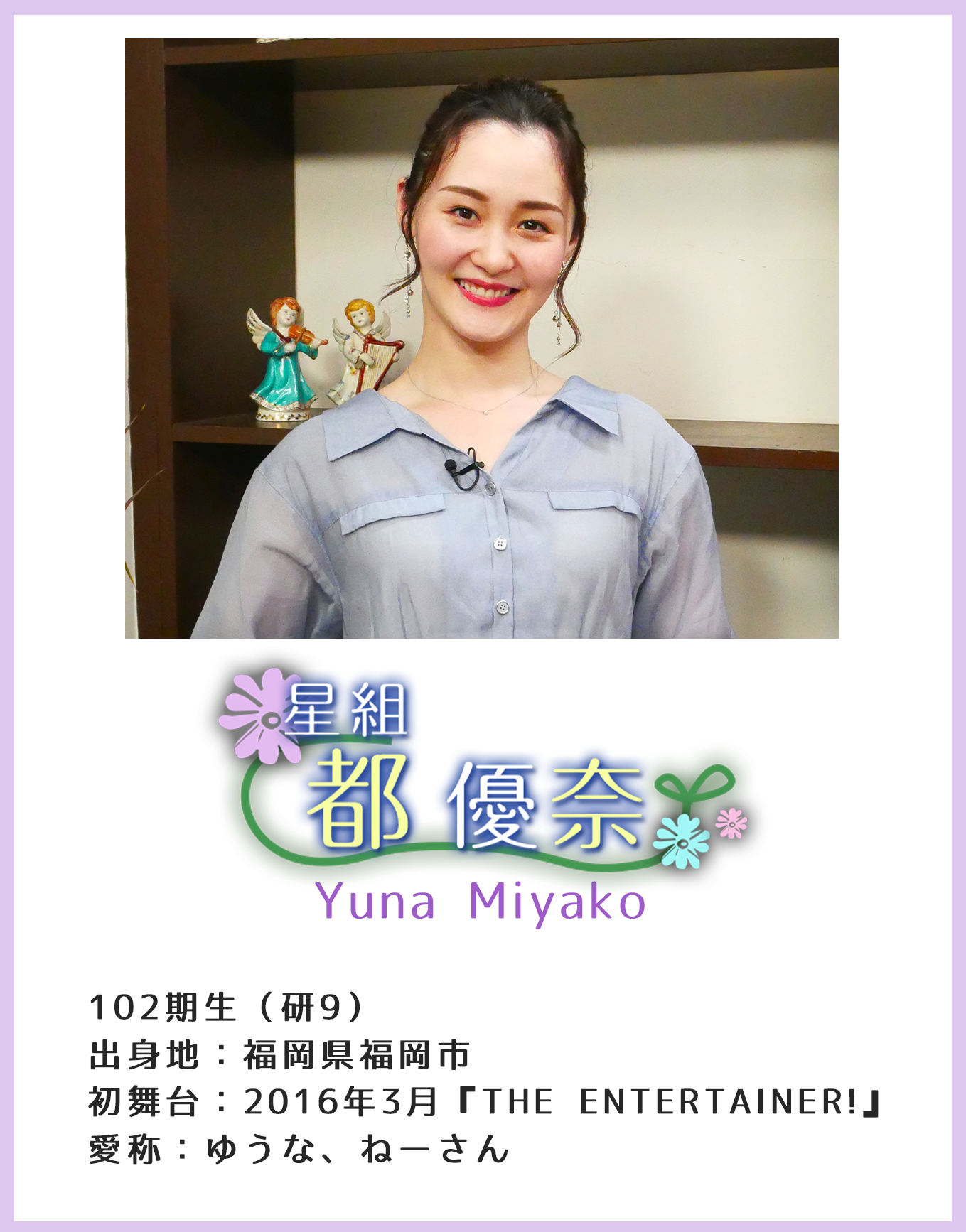 星組 都優奈 Yuna Miyako 102期生(研9)出身地:福岡県福岡市 初舞台:2016年3月『THE ENTERTAINER!』愛称:ゆうな、ねーさん