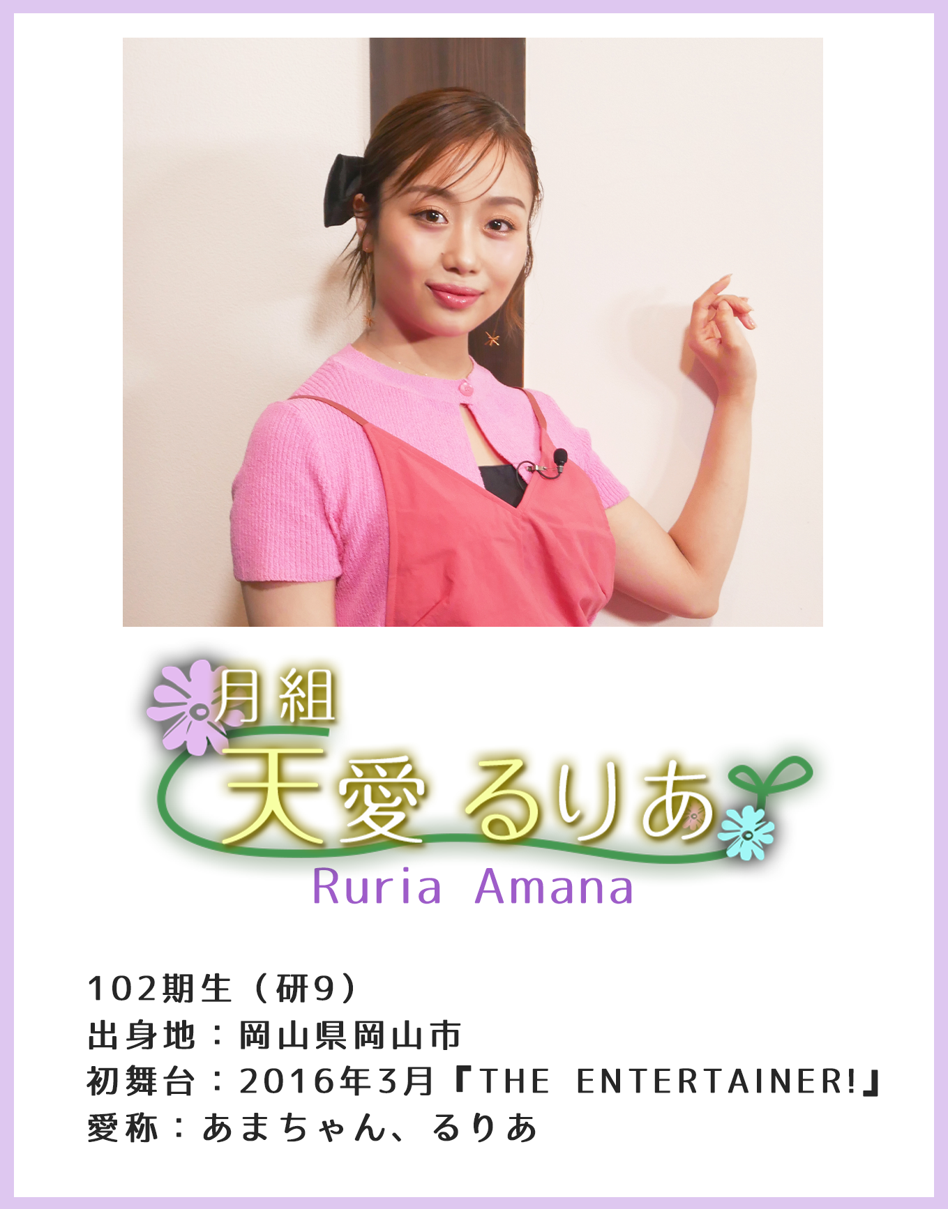 102期生(研9)出身地:岡山県岡山市 初舞台:2016年3月『THE ENTERTAINER!』愛称:あまちゃん、るりあ