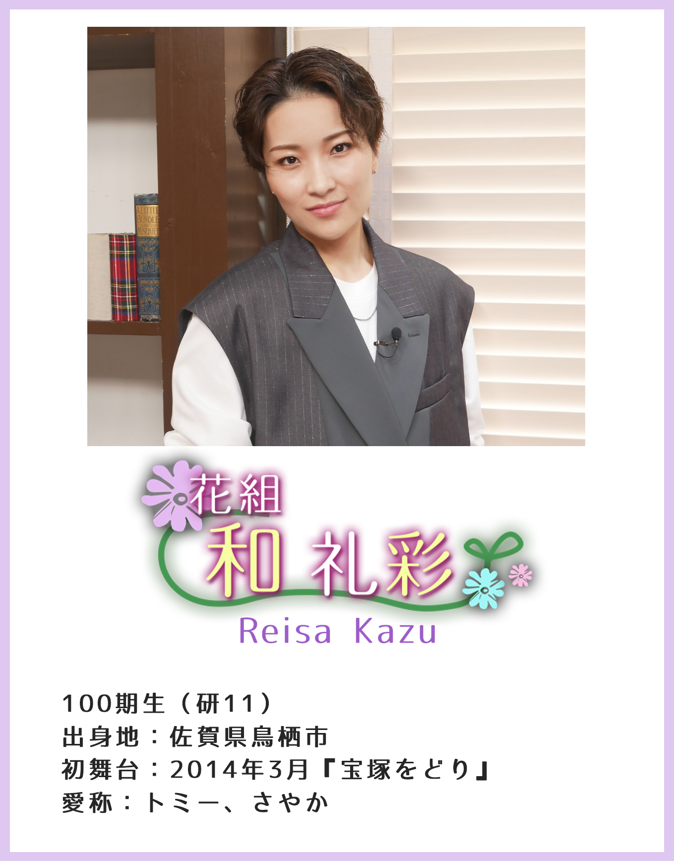 花組 和礼彩 Reisa Kazu 100期生(研11)出身地:佐賀県鳥栖市 初舞台:2014年3月『宝塚をどり』愛称:トミー、さやか