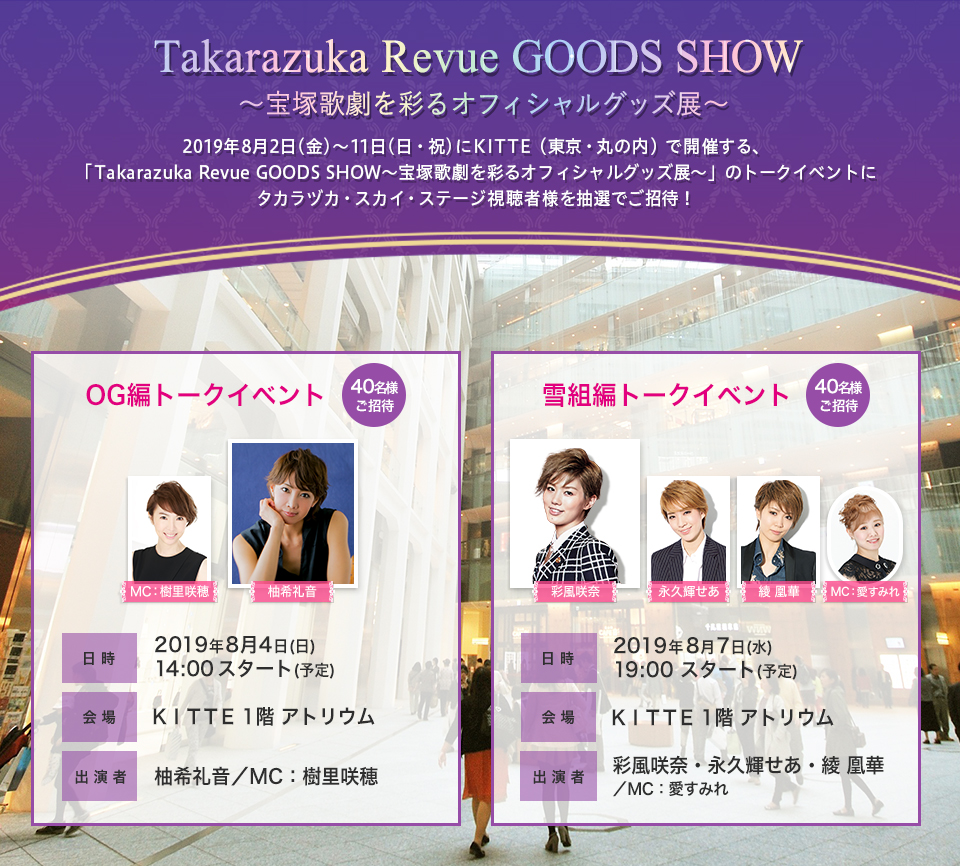 2019年8月2日(金)～11日(日・祝)にKITTE（東京・丸の内）で開催する、「Takarazuka Revue GOODS SHOW～宝塚歌劇を彩るオフィシャルグッズ展～」のトークイベントにタカラヅカ・スカイ・ステージ視聴者様を抽選でご招待！■OG編トークイベント（40名様ご招待）/日時：8月4日(日)14:00スタート予定/会場：KITTE1階 アトリウム/出演者：柚希礼音・（MC）樹里咲穂 ■雪組編トークイベント（40名様ご招待）/日時：8月7日(水)19:00スタート予定/会場：KITTE1階 アトリウム/出演者：彩風咲奈・永久輝せあ・綾 凰華・（MC）:愛すみれ
