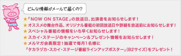 どんな情報がメールで届くの?
★「NOW ON STAGE」の放送日(初回)、出演者をお知らせします!
★オススメの舞台作品、オリジナル番組の初回放送日や詳細を放送前にお知らせします!
★スペシャル番組の情報をいち早くお知らせします!
★スカイ・ステージのキャンペーン&プレゼント情報をお知らせします!
★メルマガ会員限定!抽選で毎月1名様に「タカラヅカ・スカイ・ステージ番組ラインアップポスター」(B2サイズ)をプレゼント!