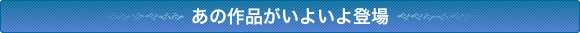 あの作品がいよいよ登場