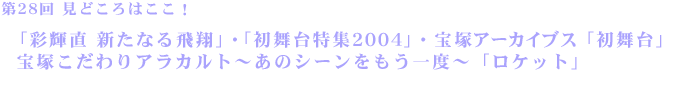 第28回見どころはここ！「彩輝直　新たなる飛翔」「初舞台特集2004」・宝塚アーカイブス「初舞台」・宝塚こだわりアラカルト～あのシーンをもう一度～「ロケット」