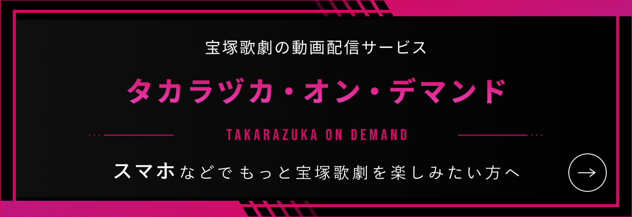 宝塚歌劇の動画配信サービス タカラヅカ・オン・デマンド　スマホなどでもっと宝塚歌劇を楽しみたい方へ タカラヅカ・オン・デマンドはこちら