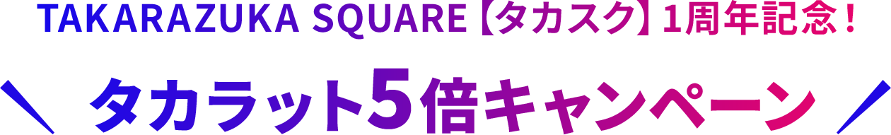 TAKARAZUKA SQUARE【タカスク】1周年記念！タカラット5倍キャンペーン