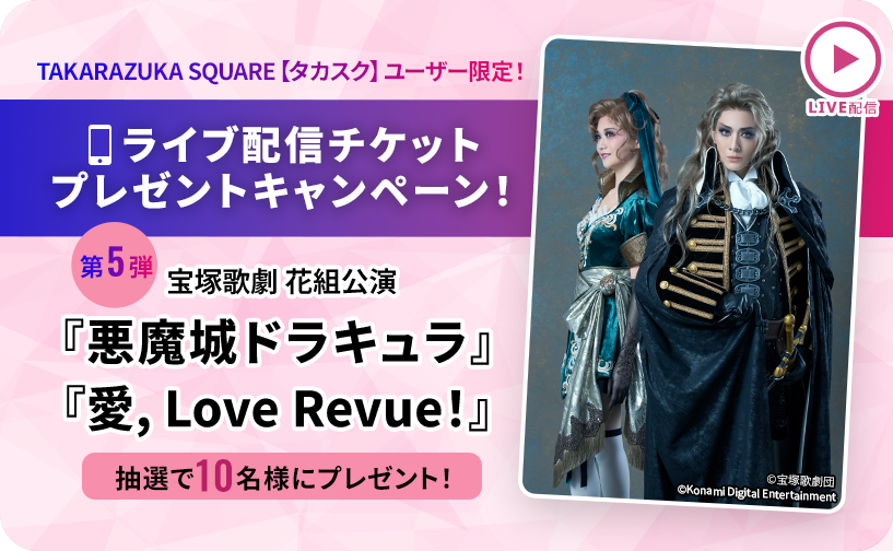 TAKARAZUKA SQUARE【タカスク】ユーザー限定！ライブ配信チケットプレゼントキャンペーン！第5弾 宝塚歌劇 花組 宝塚大劇場公演『悪魔城ドラキュラ』『愛, Love Revue！』抽選で10名様にプレゼント！