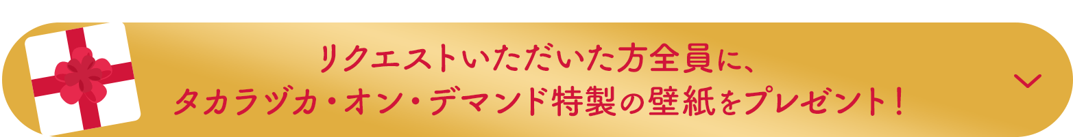 リクエストいただいた方全員に、タカラヅカ・オン・デマンド特製の壁紙をプレゼント！