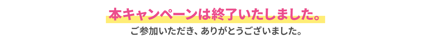 本キャンペーンは終了いたしました。ご参加いただき、ありがとうございました。