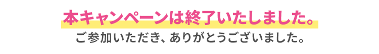 本キャンペーンは終了いたしました。ご参加いただき、ありがとうございました。