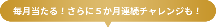 毎月当たる！さらに５か月連続チャレンジも！