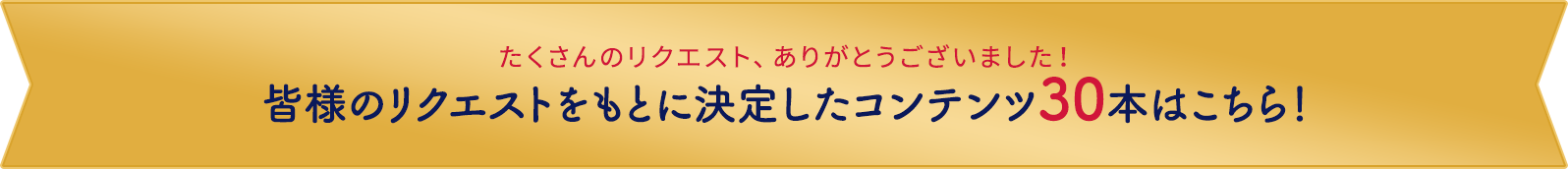 たくさんのリクエスト、ありがとうございました。皆様のリクエストをもとに決定したコンテンツ30本はこちら！