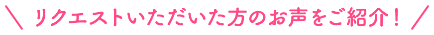 リクエストいただいた方のお声をご紹介！