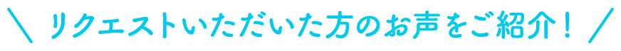 リクエストいただいた方のお声をご紹介！