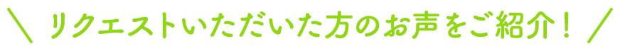 リクエストいただいた方のお声をご紹介！