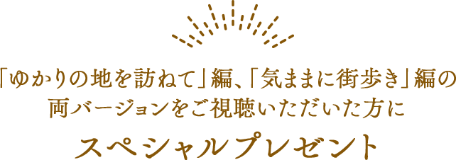 「ゆかりの地を訪ねて」編、「気ままに街歩き」編の両バージョンをご視聴いただいた方にスペシャルプレゼント